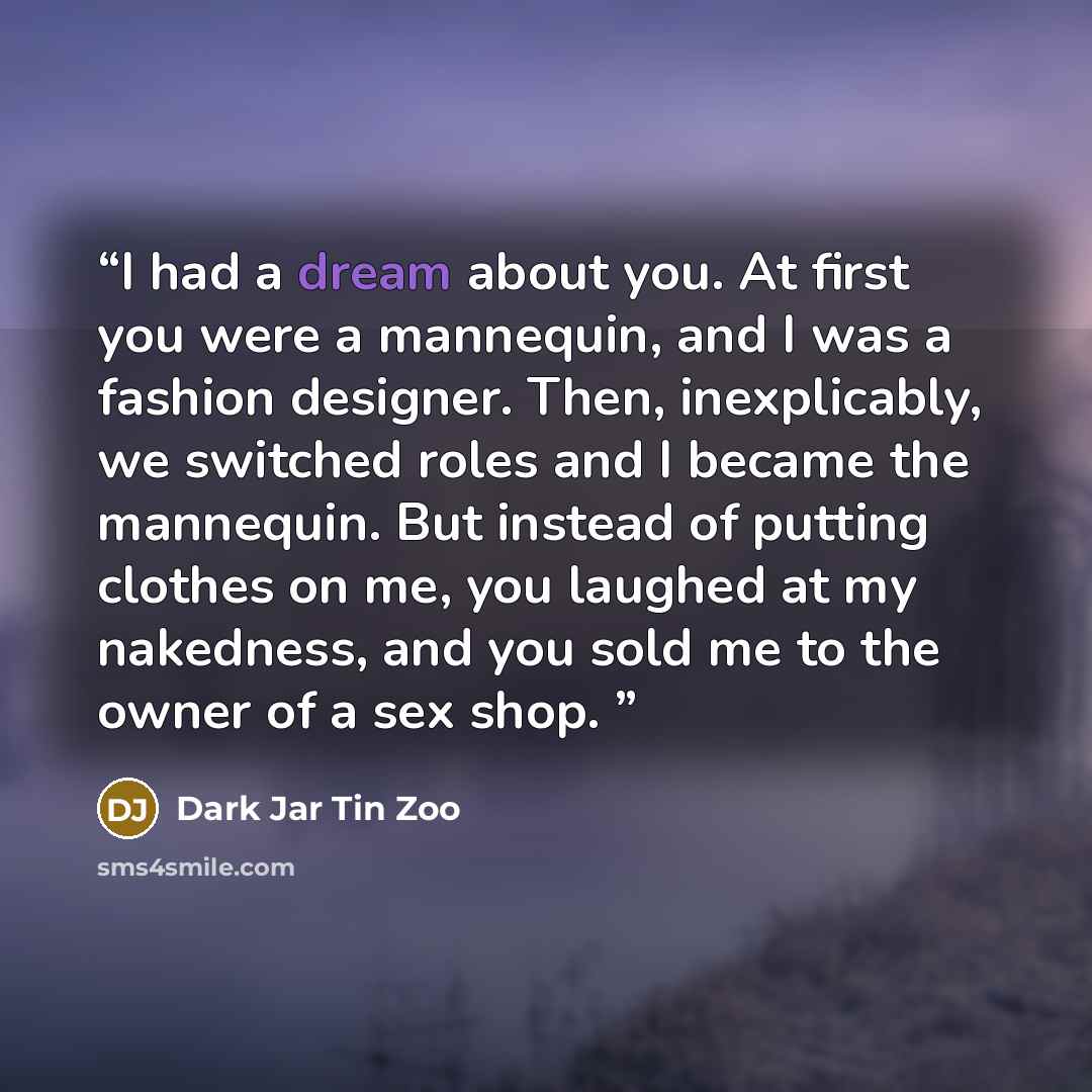 “I had a dream about you. At first you were a mannequin, and I was a fashion designer. Then, inexplicably, we switched roles and I became the mannequin. But instead of putting clothes on me, you laughed at my nakedness, and you sold me to the owner of a sex shop.” quote by Dark Jar Tin Zoo
