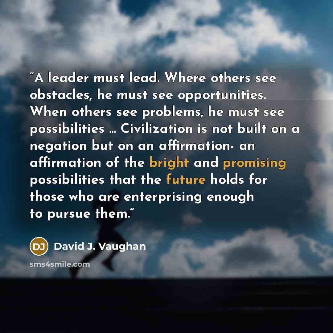 “A leader must lead. Where others see obstacles, he must see opportunities. When others see problems, he must see possibilities ... Civilization is not built on a negation but on an affirmation- an affirmation of the bright and promising possibilities that the future holds for those who are…” quote by David J. Vaughan