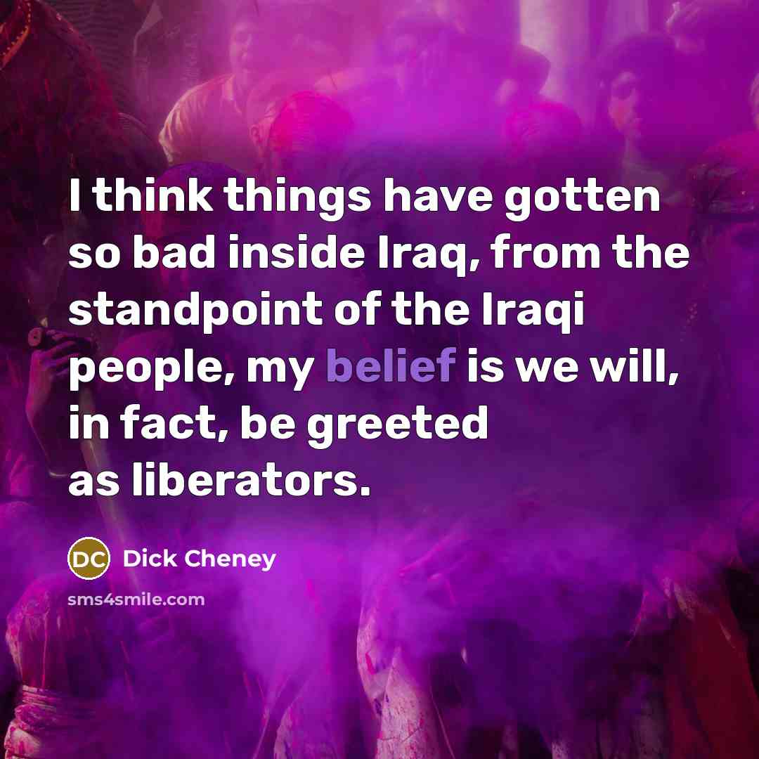 “I think things have gotten so bad inside Iraq, from the standpoint of the Iraqi people, my belief is we will, in fact, be greeted as liberators.” quote by Dick Cheney