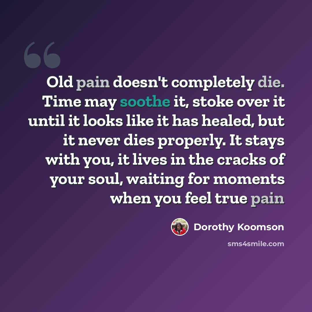 “Old pain doesn't completely die. Time may soothe it, stoke over it until it looks like it has healed, but it never dies properly. It stays with you, it lives in the cracks of your soul, waiting for moments when you feel true pain” quote by Dorothy Koomson