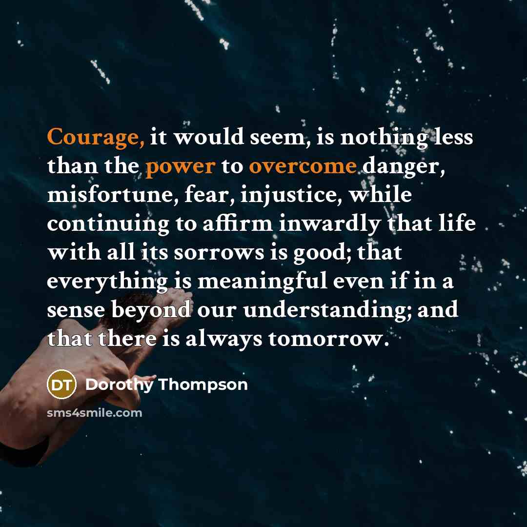 “Courage, it would seem, is nothing less than the power to overcome danger, misfortune, fear, injustice, while continuing to affirm inwardly that life with all its sorrows is good; that everything is meaningful even if in a sense beyond our understanding; and that there is always tomorrow.” quote by Dorothy Thompson