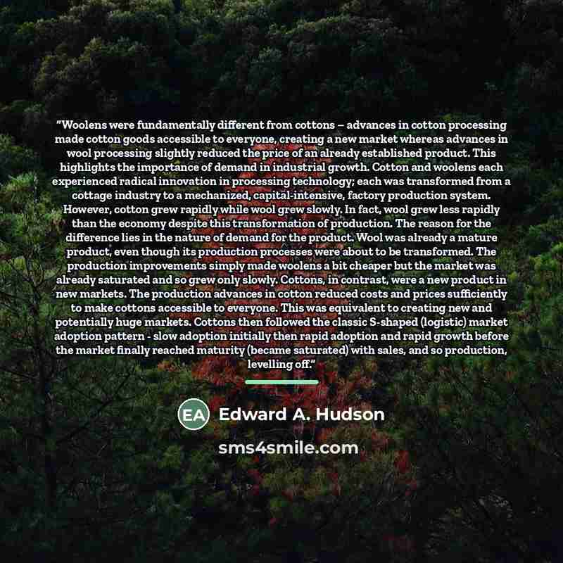 “Woolens were fundamentally different from cottons – advances in cotton processing made cotton goods accessible to everyone, creating a new market whereas advances in wool processing slightly reduced the price of an already established product. This highlights the importance of demand in industrial…” quote by Edward A. Hudson