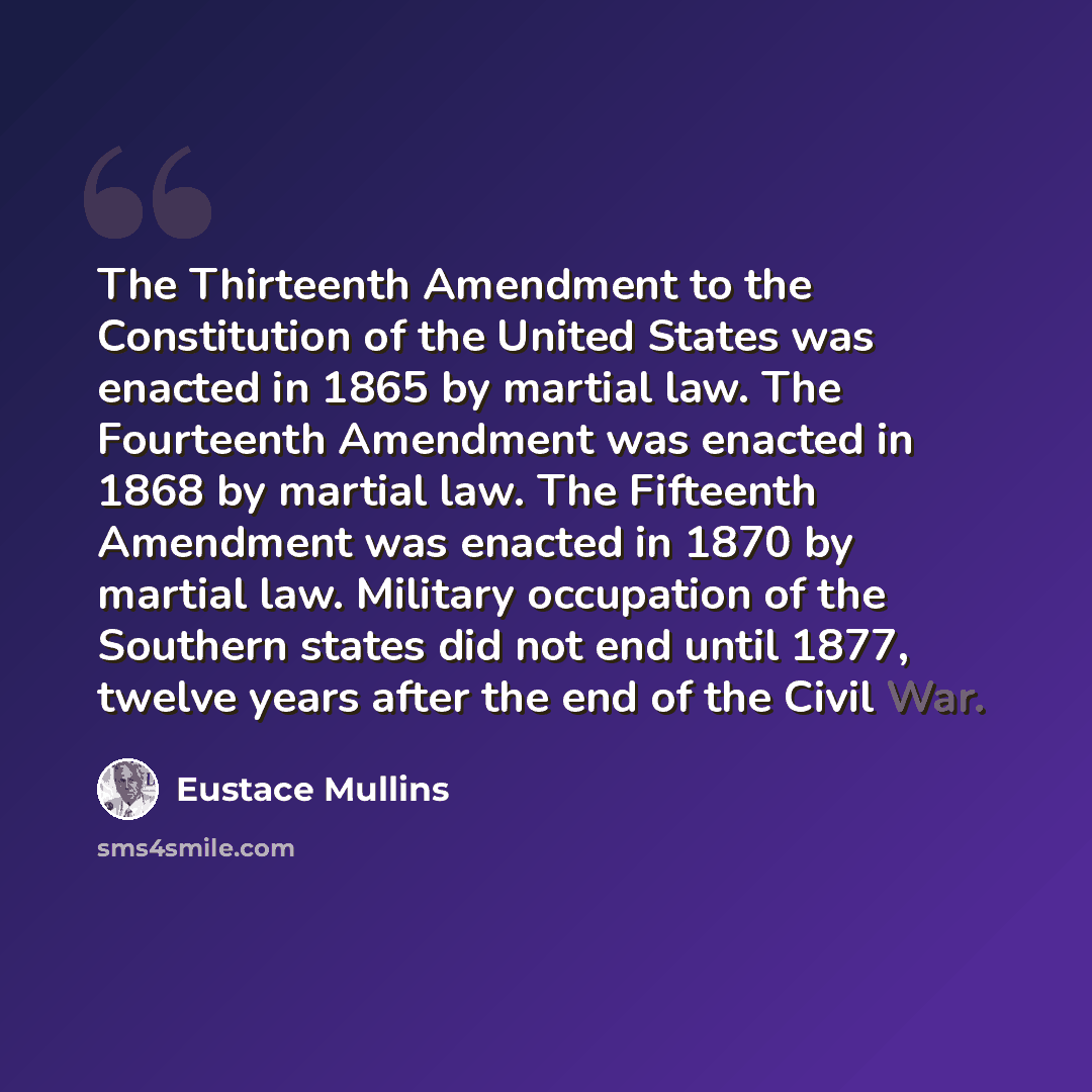 “The Thirteenth Amendment to the Constitution of the United States was enacted in 1865 by martial law. The Fourteenth Amendment was enacted in 1868 by martial law. The Fifteenth Amendment was enacted in 1870 by martial law. Military occupation of the Southern states did not end until 1877, twelve…” quote by Eustace Mullins