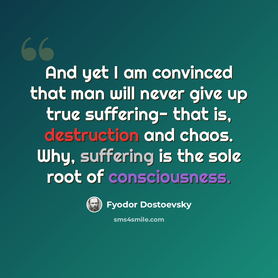 “And yet I am convinced that man will never give up true suffering- that is, destruction and chaos. Why, suffering is the sole root of consciousness.” quote by Fyodor Dostoevsky