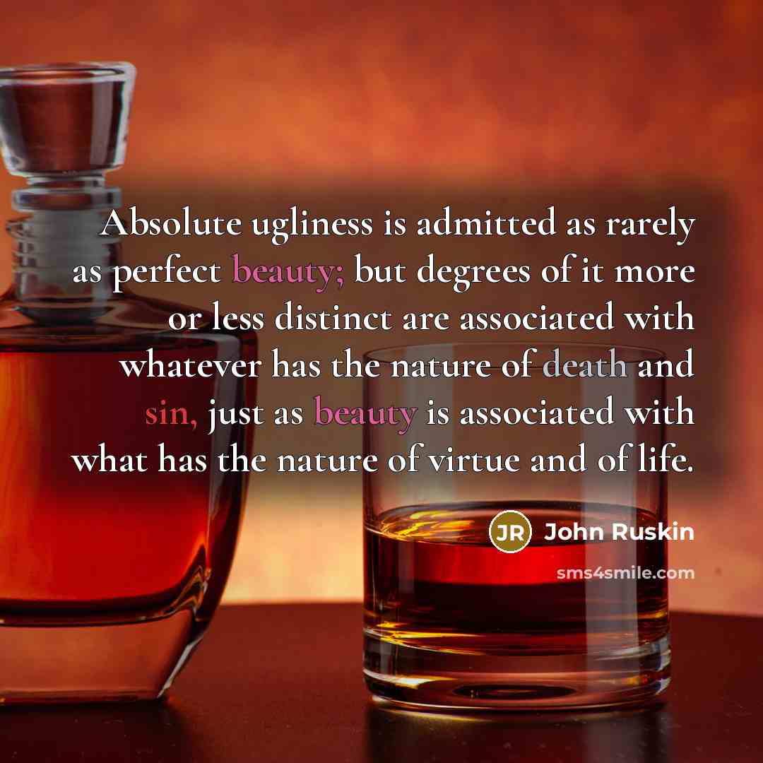 “Absolute ugliness is admitted as rarely as perfect beauty; but degrees of it more or less distinct are associated with whatever has the nature of death and sin, just as beauty is associated with what has the nature of virtue and of life.” quote by John Ruskin