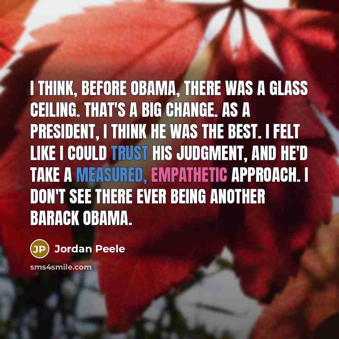 “I think, before Obama, there was a glass ceiling. That's a big change. As a president, I think he was the best. I felt like I could trust his judgment, and he'd take a measured, empathetic approach. I don't see there ever being another Barack Obama.” quote by Jordan Peele