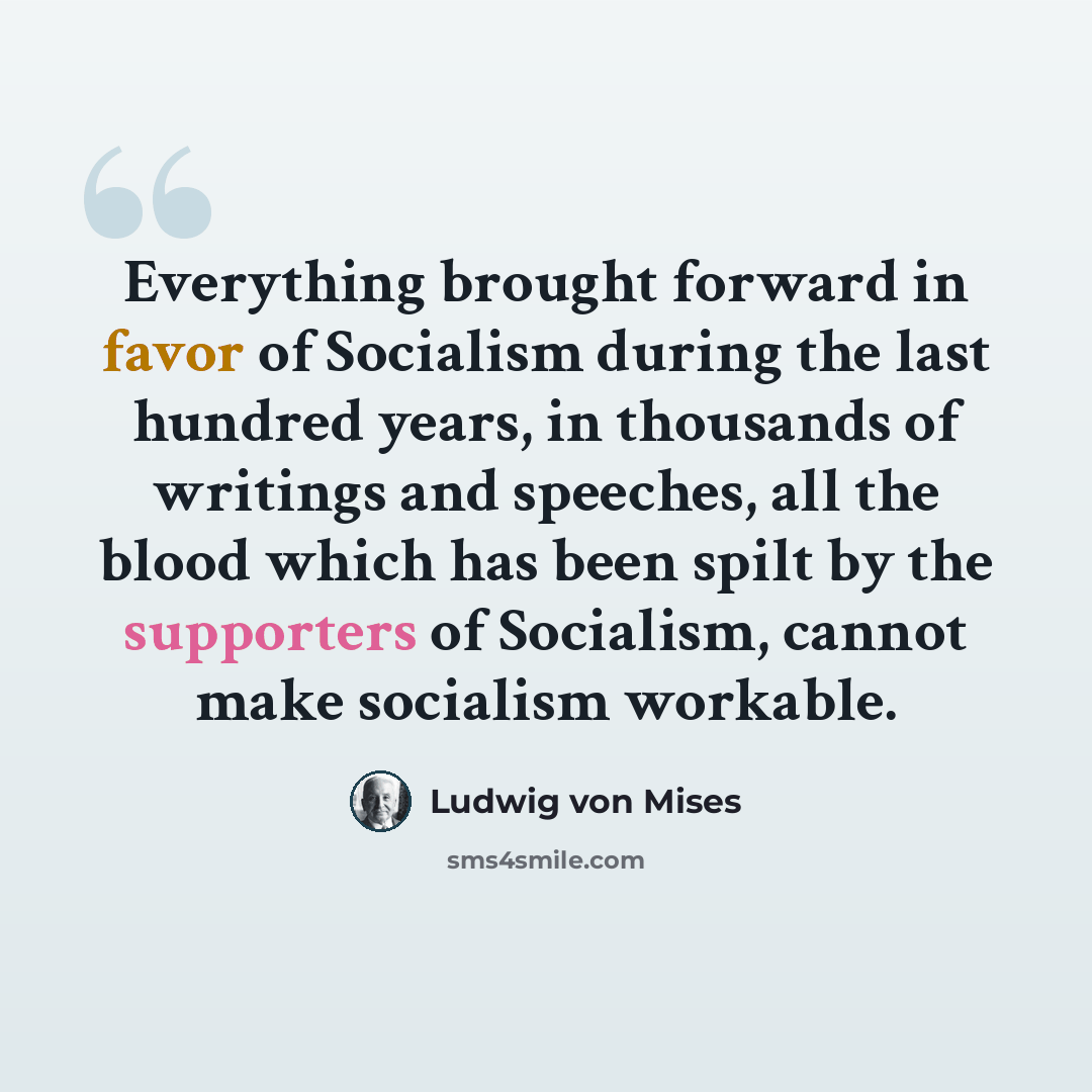 “Everything brought forward in favor of Socialism during the last hundred years, in thousands of writings and speeches, all the blood which has been spilt by the supporters of Socialism, cannot make socialism workable.” quote by Ludwig von Mises