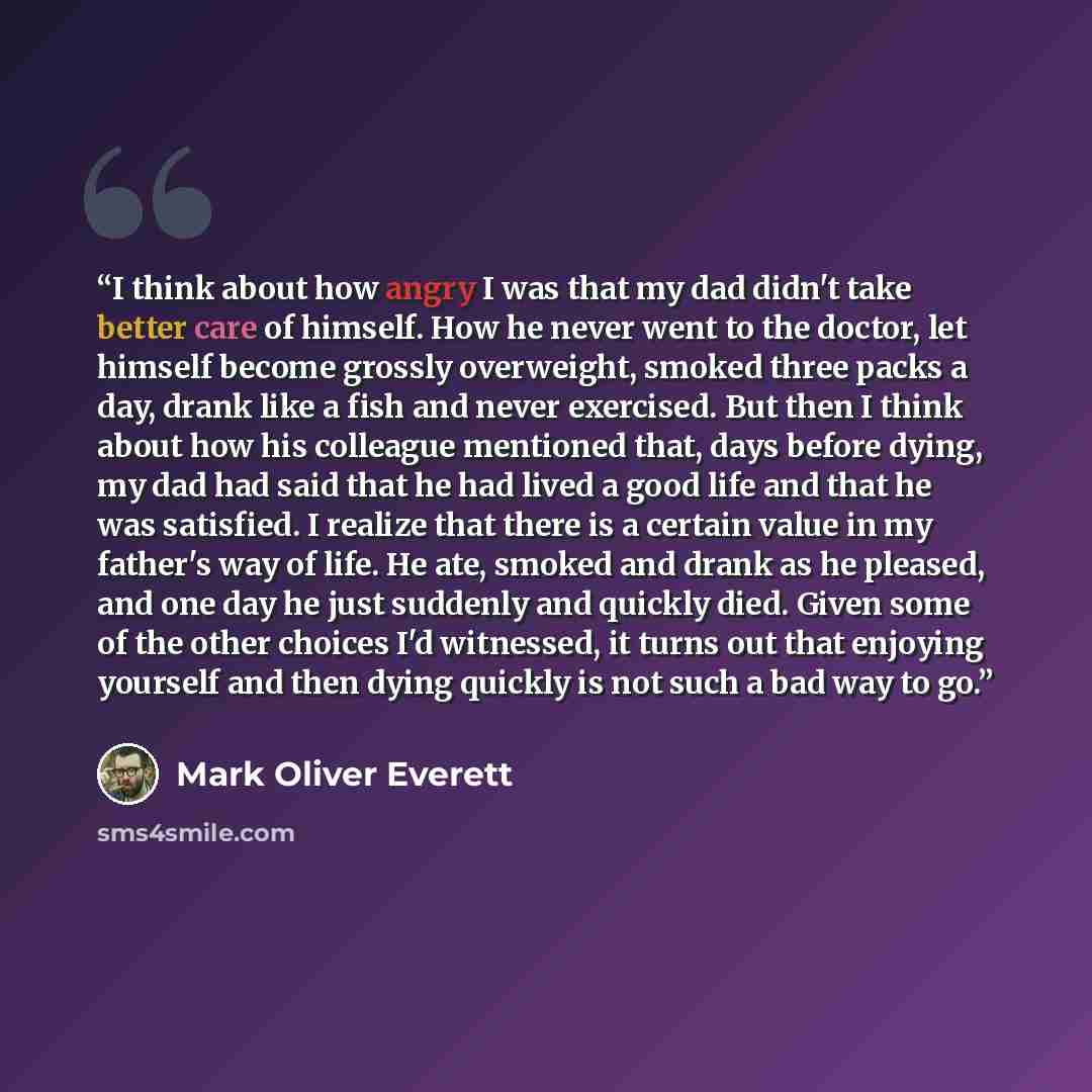 “I think about how angry I was that my dad didn't take better care of himself. How he never went to the doctor, let himself become grossly overweight, smoked three packs a day, drank like a fish and never exercised. But then I think about how his colleague mentioned that, days before dying, my dad…” quote by Mark Oliver Everett