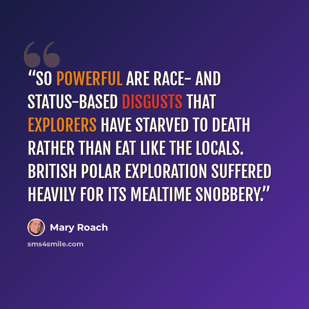 “So powerful are race- and status-based disgusts that explorers have starved to death rather than eat like the locals. British polar exploration suffered heavily for its mealtime snobbery.” quote by Mary Roach