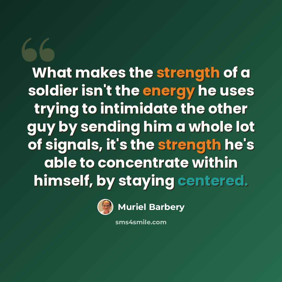 “What makes the strength of a soldier isn't the energy he uses trying to intimidate the other guy by sending him a whole lot of signals, it's the strength he's able to concentrate within himself, by staying centered.” quote by Muriel Barbery