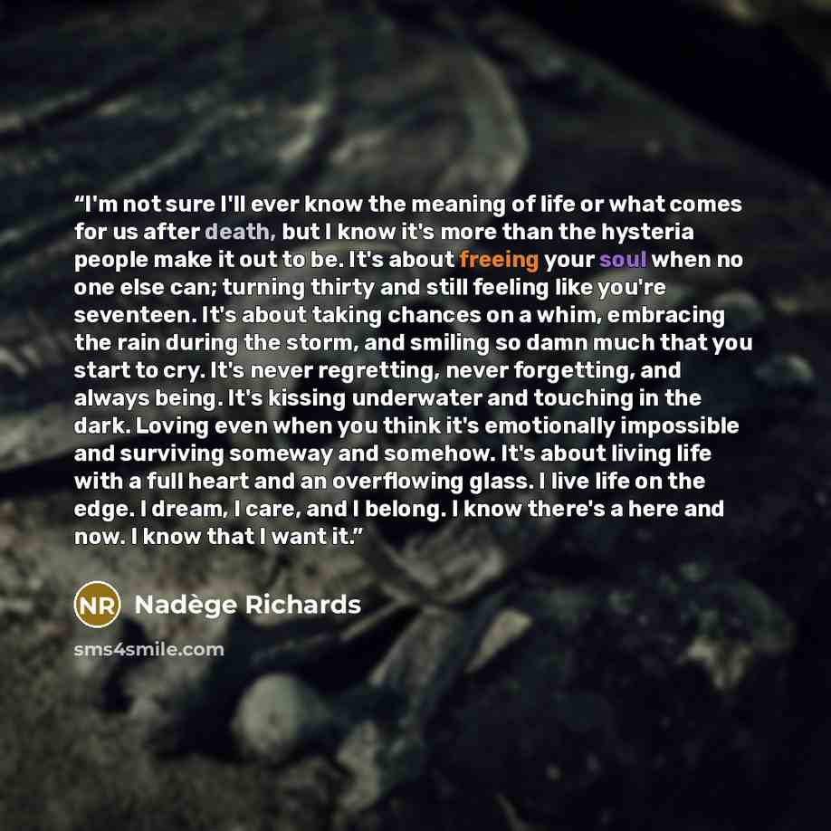 “I'm not sure I'll ever know the meaning of life or what comes for us after death, but I know it's more than the hysteria people make it out to be. It's about freeing your soul when no one else can; turning thirty and still feeling like you're seventeen. It's about taking chances on a whim…” quote by Nadège Richards