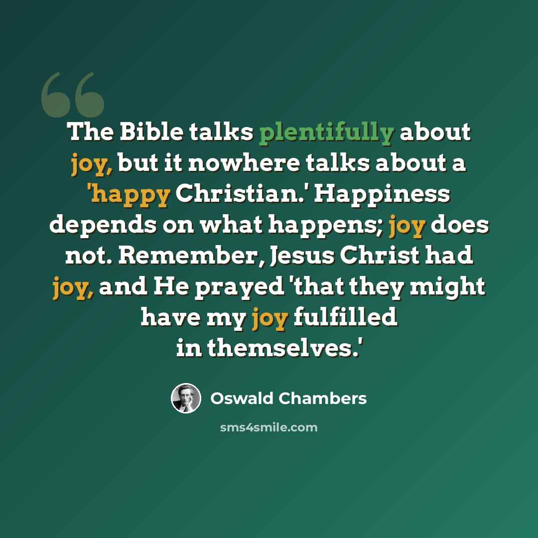 “The Bible talks plentifully about joy, but it nowhere talks about a 'happy Christian.' Happiness depends on what happens; joy does not. Remember, Jesus Christ had joy, and He prayed 'that they might have my joy fulfilled in themselves.'” quote by Oswald Chambers