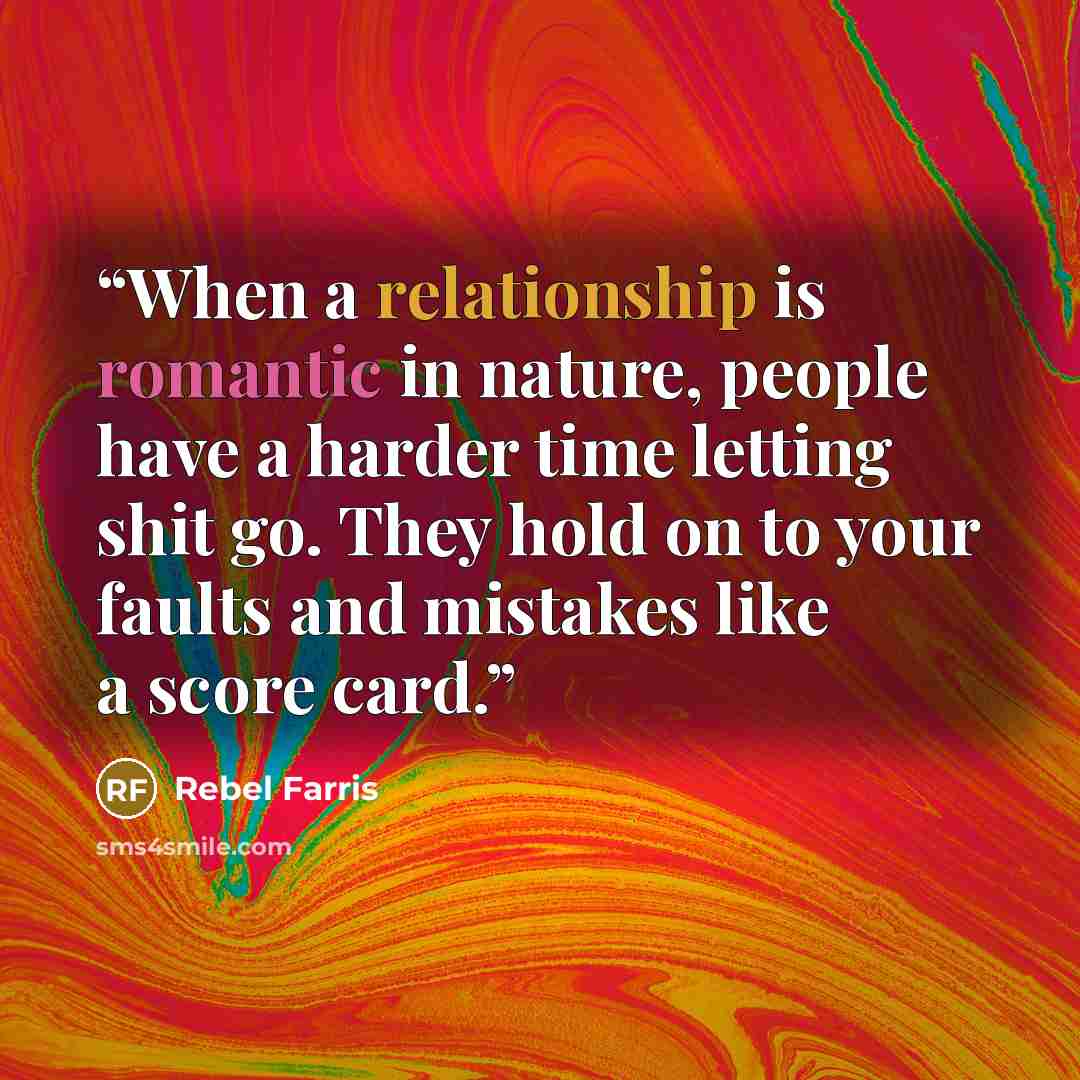 “When a relationship is romantic in nature, people have a harder time letting shit go. They hold on to your faults and mistakes like a score card.” quote by Rebel Farris