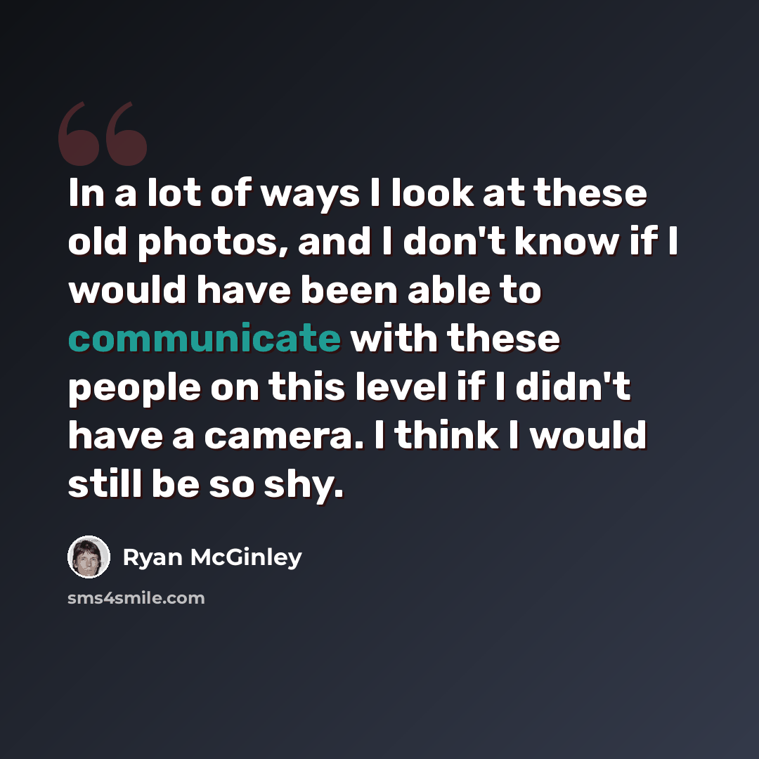 “In a lot of ways I look at these old photos, and I don't know if I would have been able to communicate with these people on this level if I didn't have a camera. I think I would still be so shy.” quote by Ryan McGinley