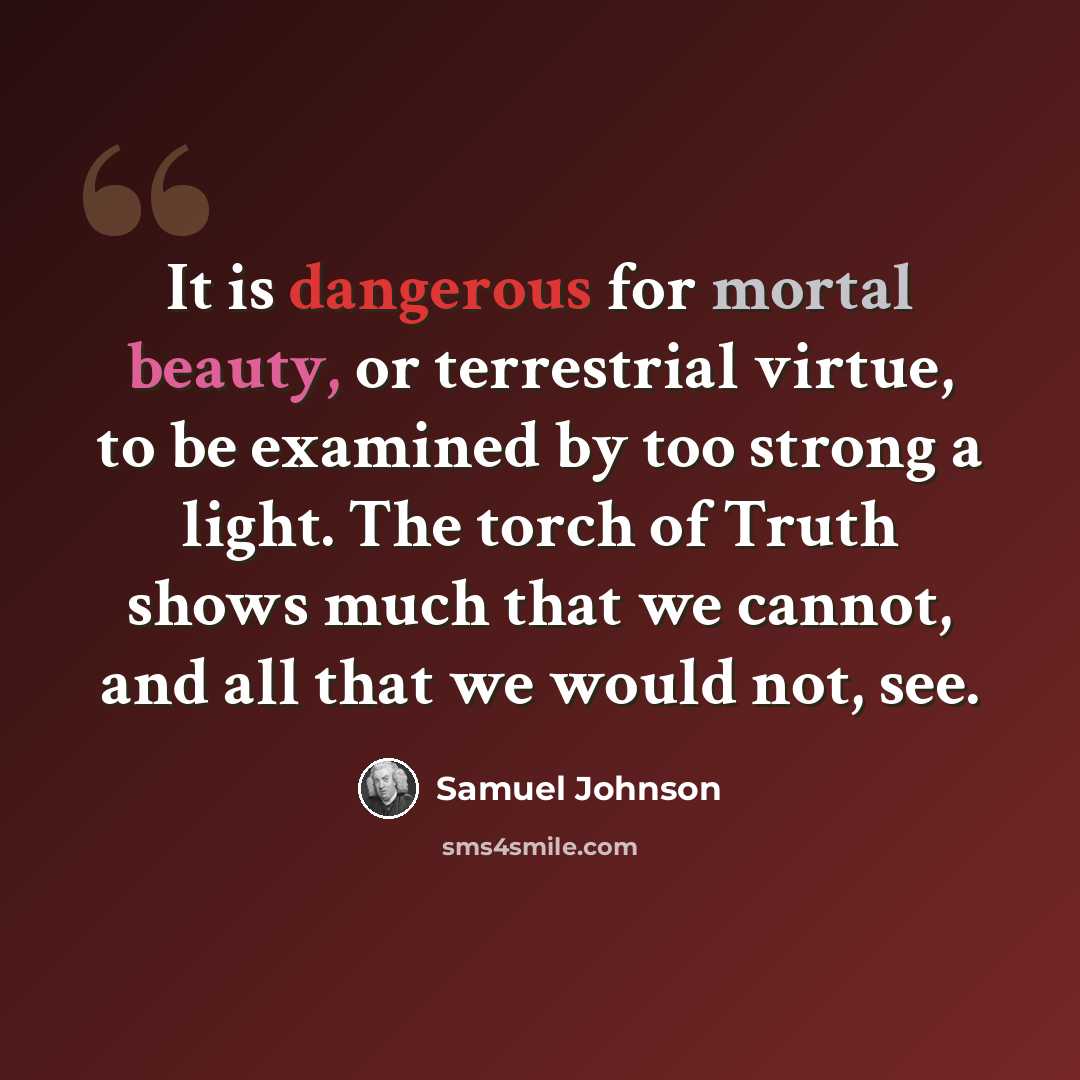 “It is dangerous for mortal beauty, or terrestrial virtue, to be examined by too strong a light. The torch of Truth shows much that we cannot, and all that we would not, see.” quote by Samuel Johnson