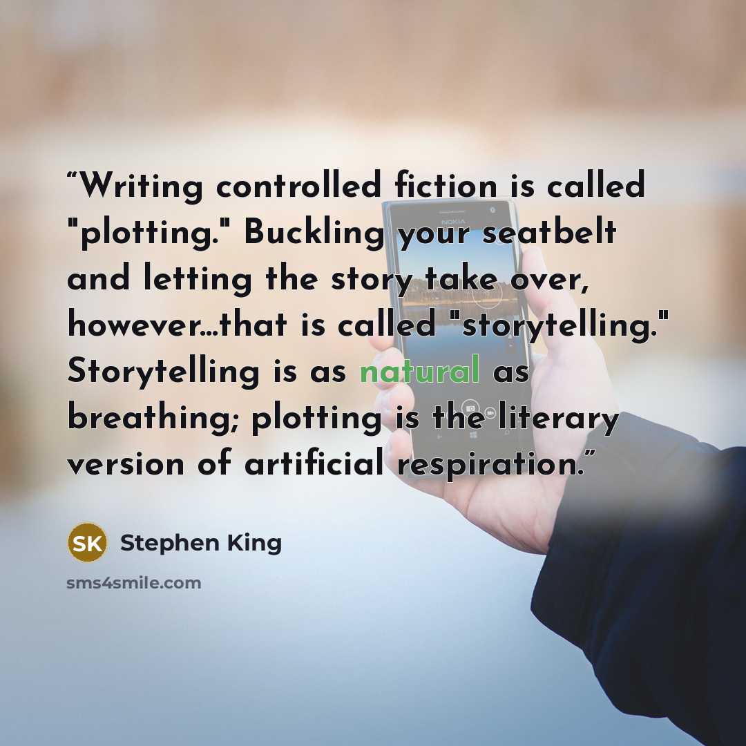“Writing controlled fiction is called "plotting." Buckling your seatbelt and letting the story take over, however...that is called "storytelling." Storytelling is as natural as breathing; plotting is the literary version of artificial respiration.” quote by Stephen King