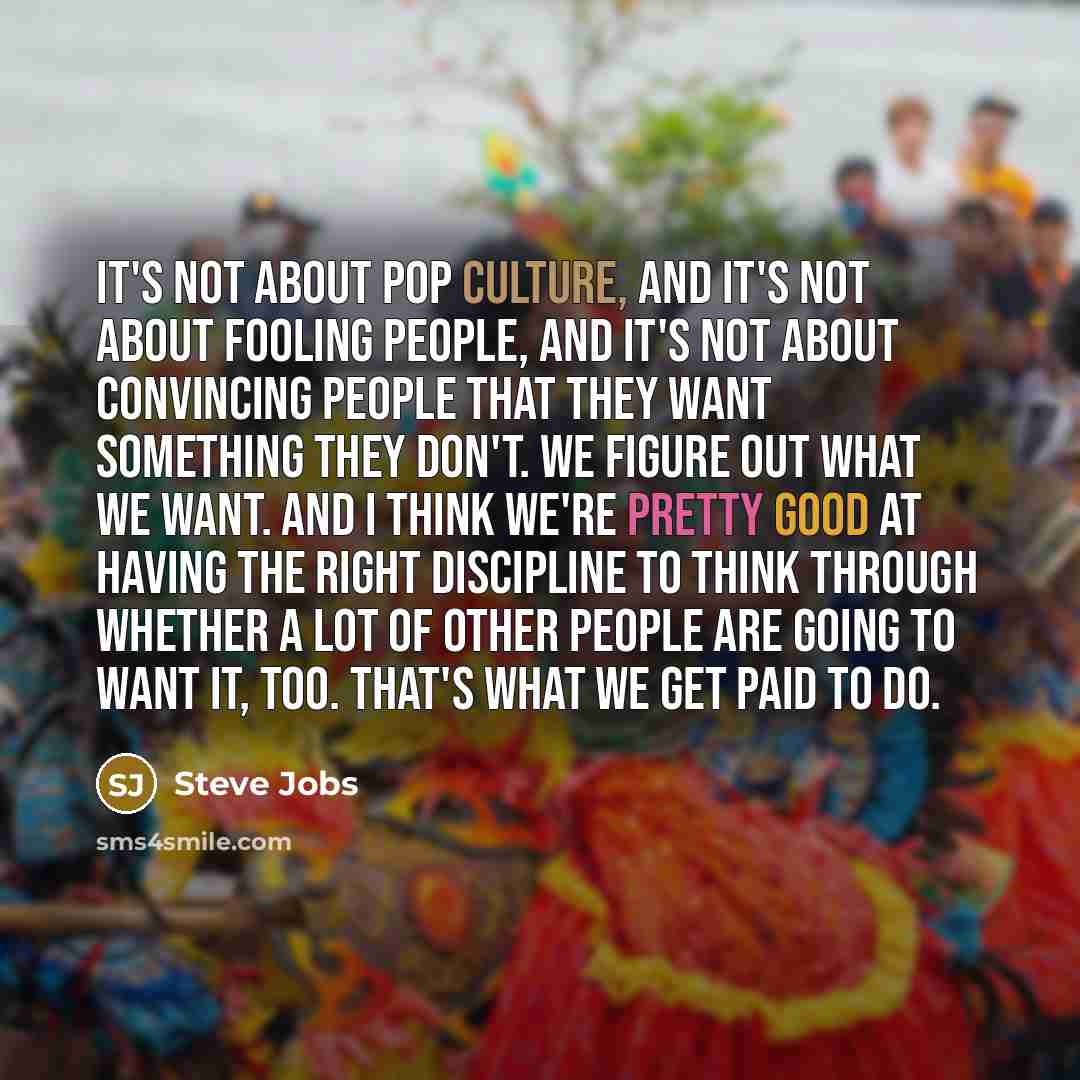 “It's not about pop culture, and it's not about fooling people, and it's not about convincing people that they want something they don't. We figure out what we want. And I think we're pretty good at having the right discipline to think through whether a lot of other people are going to want it…” quote by Steve Jobs