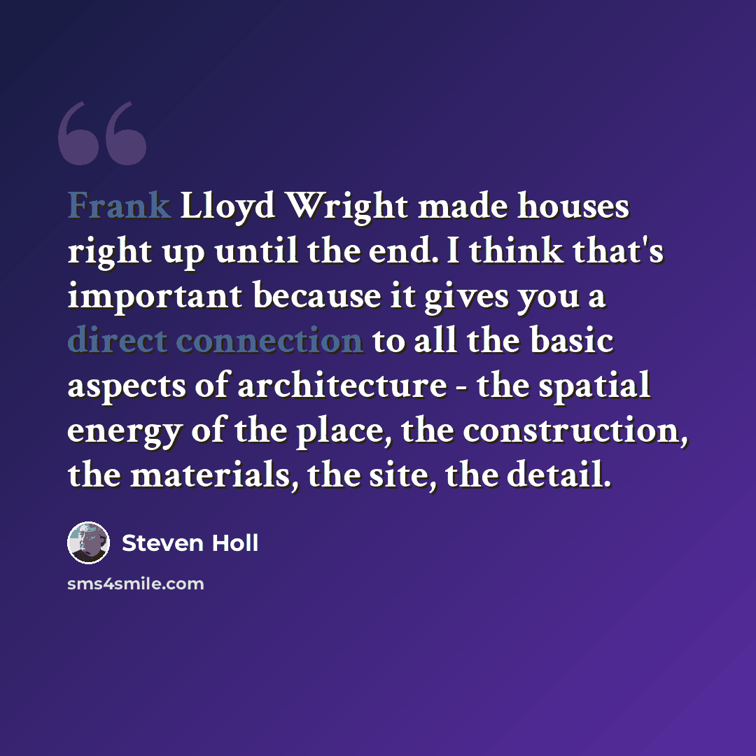 “Frank Lloyd Wright made houses right up until the end. I think that's important because it gives you a direct connection to all the basic aspects of architecture - the spatial energy of the place, the construction, the materials, the site, the detail.” quote by Steven Holl