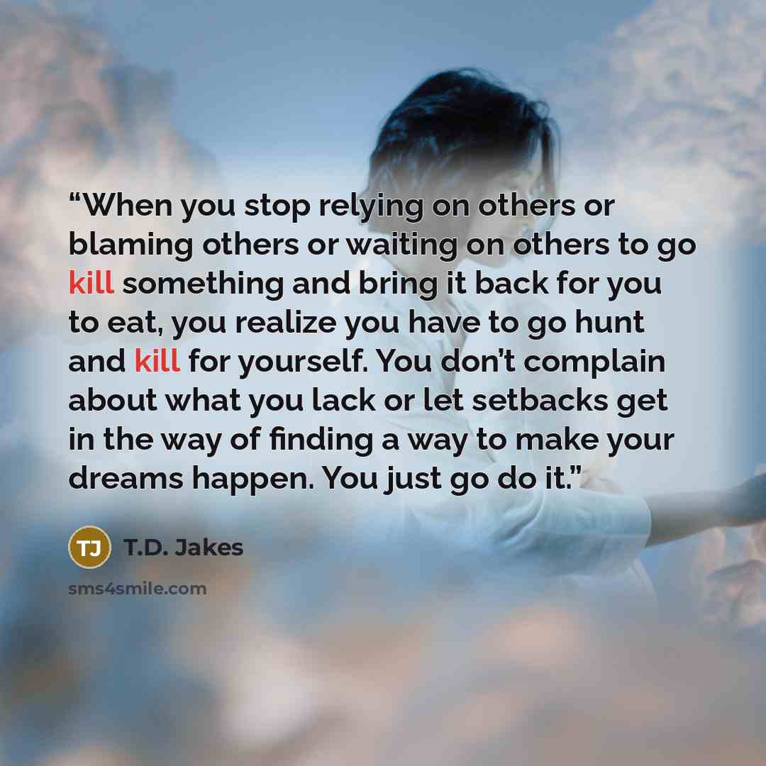 “When you stop relying on others or blaming others or waiting on others to go kill something and bring it back for you to eat, you realize you have to go hunt and kill for yourself. You don’t complain about what you lack or let setbacks get in the way of finding a way to make your dreams happen…” quote by T.D. Jakes