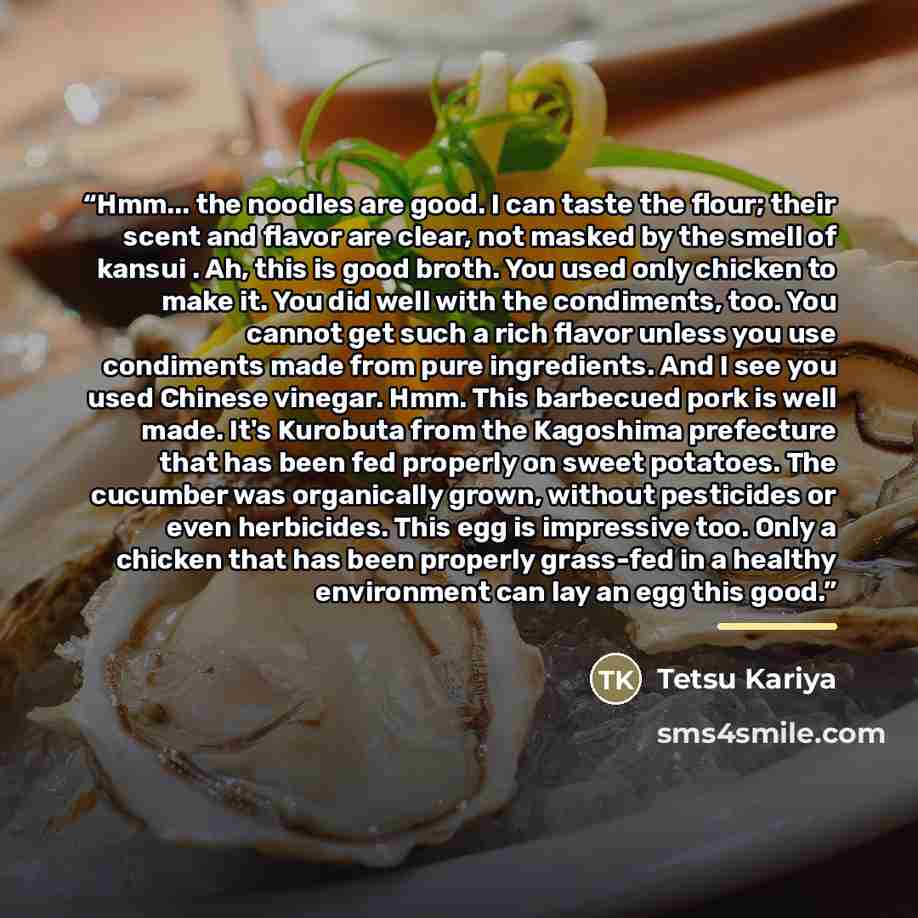 “Hmm... the noodles are good. I can taste the flour; their scent and flavor are clear, not masked by the smell of kansui . Ah, this is good broth. You used only chicken to make it. You did well with the condiments, too. You cannot get such a rich flavor unless you use condiments made from pure…” quote by Tetsu Kariya