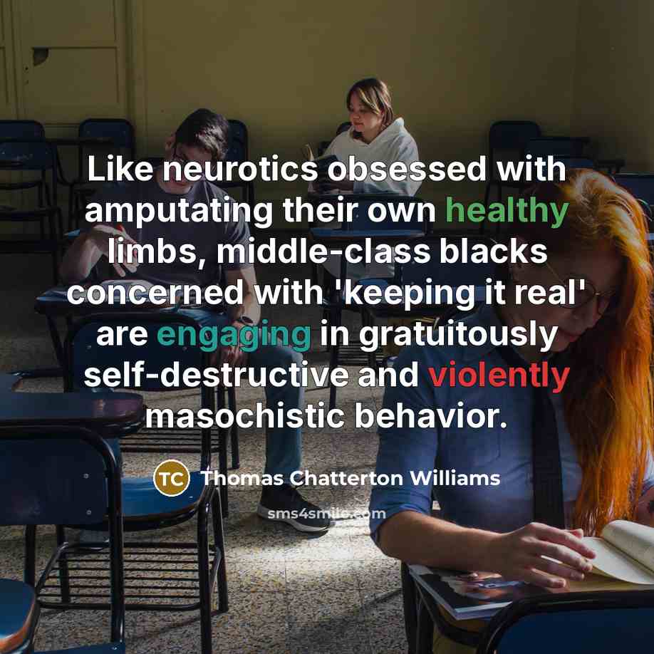 “Like neurotics obsessed with amputating their own healthy limbs, middle-class blacks concerned with 'keeping it real' are engaging in gratuitously self-destructive and violently masochistic behavior.” quote by Thomas Chatterton Williams