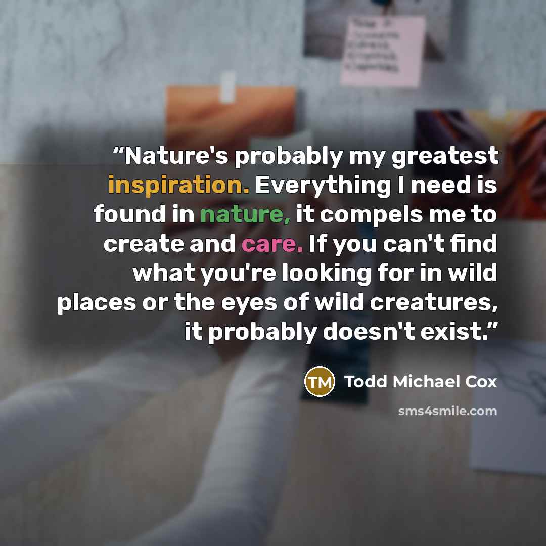 “Nature's probably my greatest inspiration. Everything I need is found in nature, it compels me to create and care. If you can't find what you're looking for in wild places or the eyes of wild creatures, it probably doesn't exist.” quote by Todd Michael Cox