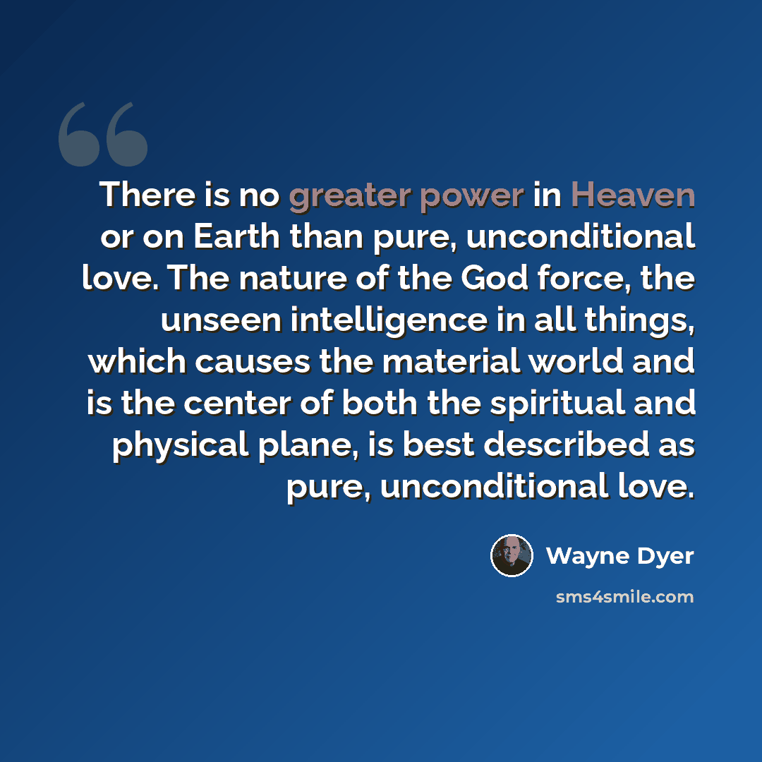 “There is no greater power in Heaven or on Earth than pure, unconditional love. The nature of the God force, the unseen intelligence in all things, which causes the material world and is the center of both the spiritual and physical plane, is best described as pure, unconditional love.” quote by Wayne Dyer