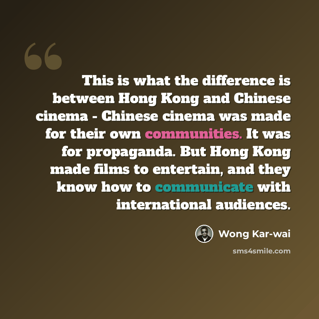 “This is what the difference is between Hong Kong and Chinese cinema - Chinese cinema was made for their own communities. It was for propaganda. But Hong Kong made films to entertain, and they know how to communicate with international audiences.” quote by Wong Kar-wai