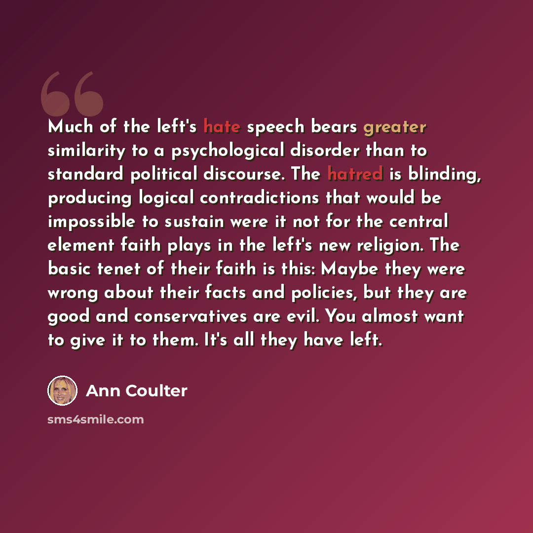 “Much of the left's hate speech bears greater similarity to a psychological disorder than to standard political discourse. The hatred is blinding, producing logical contradictions that would be impossible to sustain were it not for the central element faith plays in the left's new religion. The…” quote by Ann Coulter