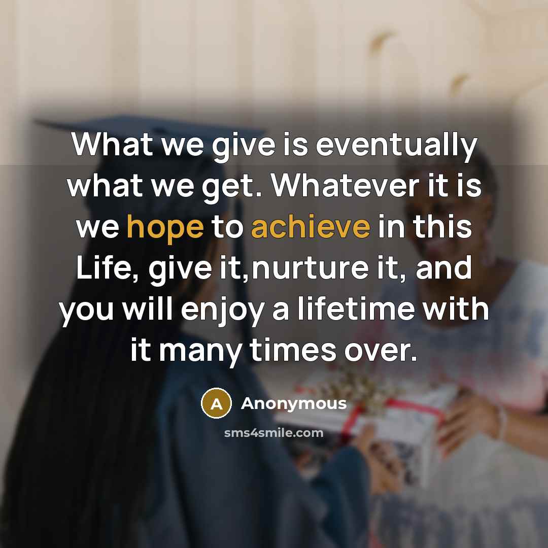 “What we give is eventually what we get. Whatever it is we hope to achieve in this Life, give it,nurture it, and you will enjoy a lifetime with it many times over.” quote by Anonymous