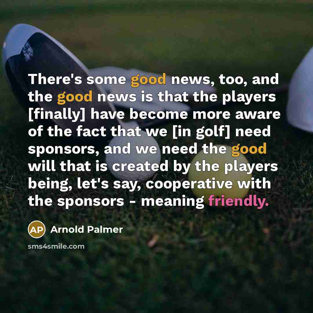 “There's some good news, too, and the good news is that the players [finally] have become more aware of the fact that we [in golf] need sponsors, and we need the good will that is created by the players being, let's say, cooperative with the sponsors - meaning friendly.” quote by Arnold Palmer