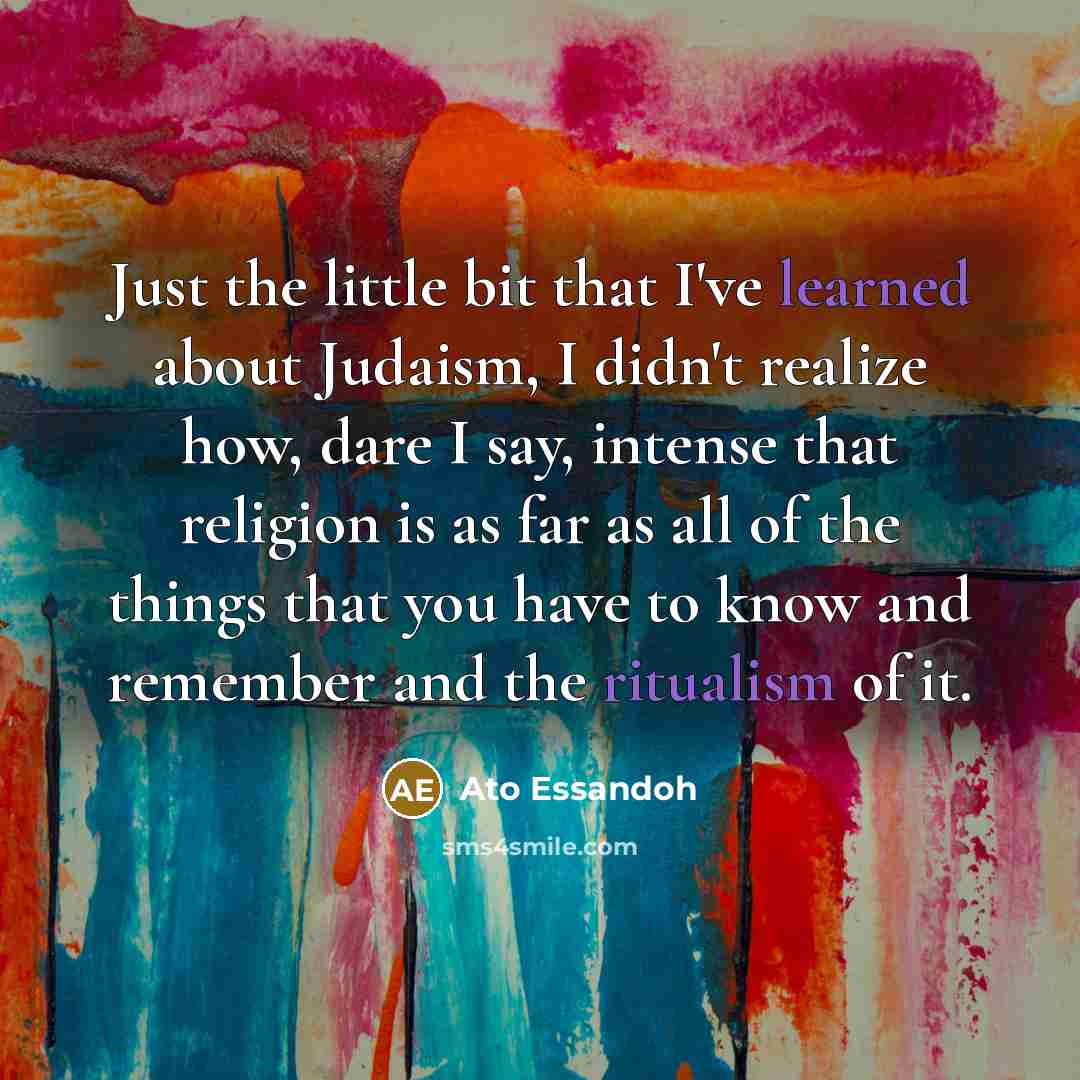 “Just the little bit that I've learned about Judaism, I didn't realize how, dare I say, intense that religion is as far as all of the things that you have to know and remember and the ritualism of it.” quote by Ato Essandoh