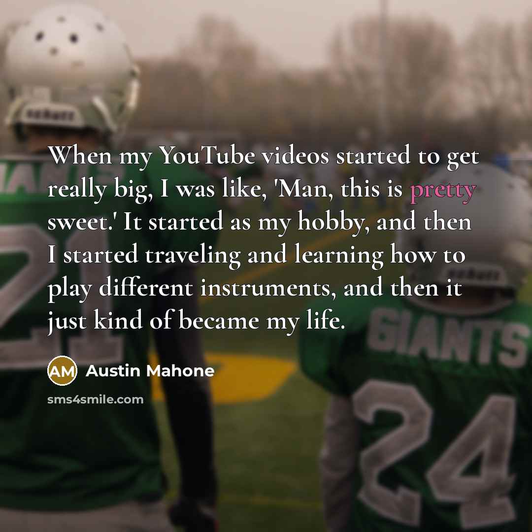 “When my YouTube videos started to get really big, I was like, 'Man, this is pretty sweet.' It started as my hobby, and then I started traveling and learning how to play different instruments, and then it just kind of became my life.” quote by Austin Mahone