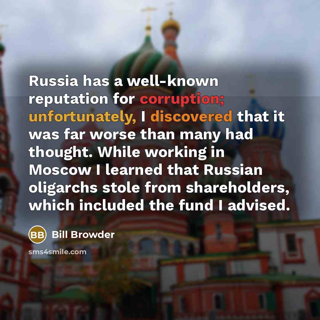 “Russia has a well-known reputation for corruption; unfortunately, I discovered that it was far worse than many had thought. While working in Moscow I learned that Russian oligarchs stole from shareholders, which included the fund I advised.” quote by Bill Browder