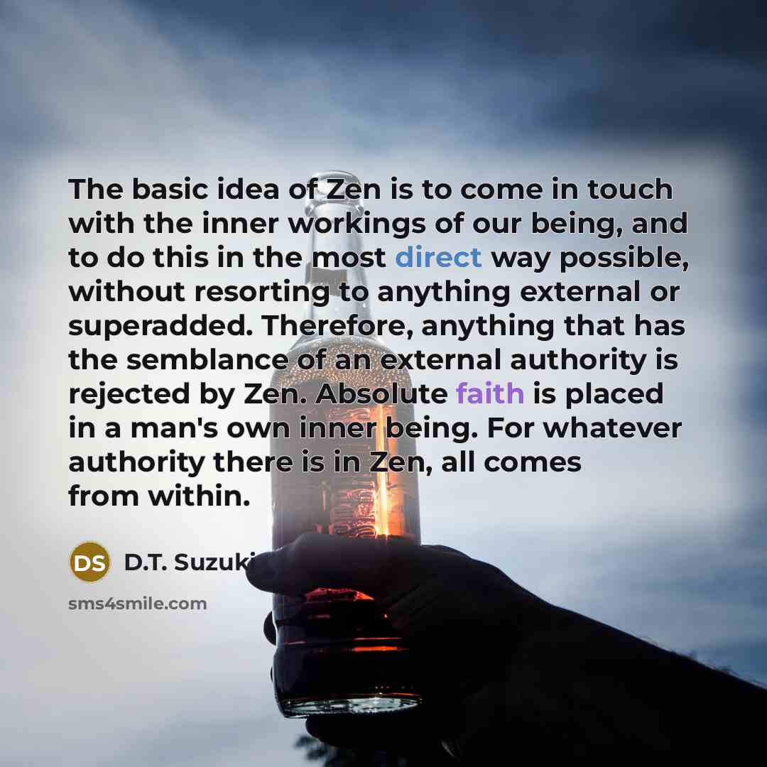 “The basic idea of Zen is to come in touch with the inner workings of our being, and to do this in the most direct way possible, without resorting to anything external or superadded. Therefore, anything that has the semblance of an external authority is rejected by Zen. Absolute faith is placed in…” quote by D.T. Suzuki