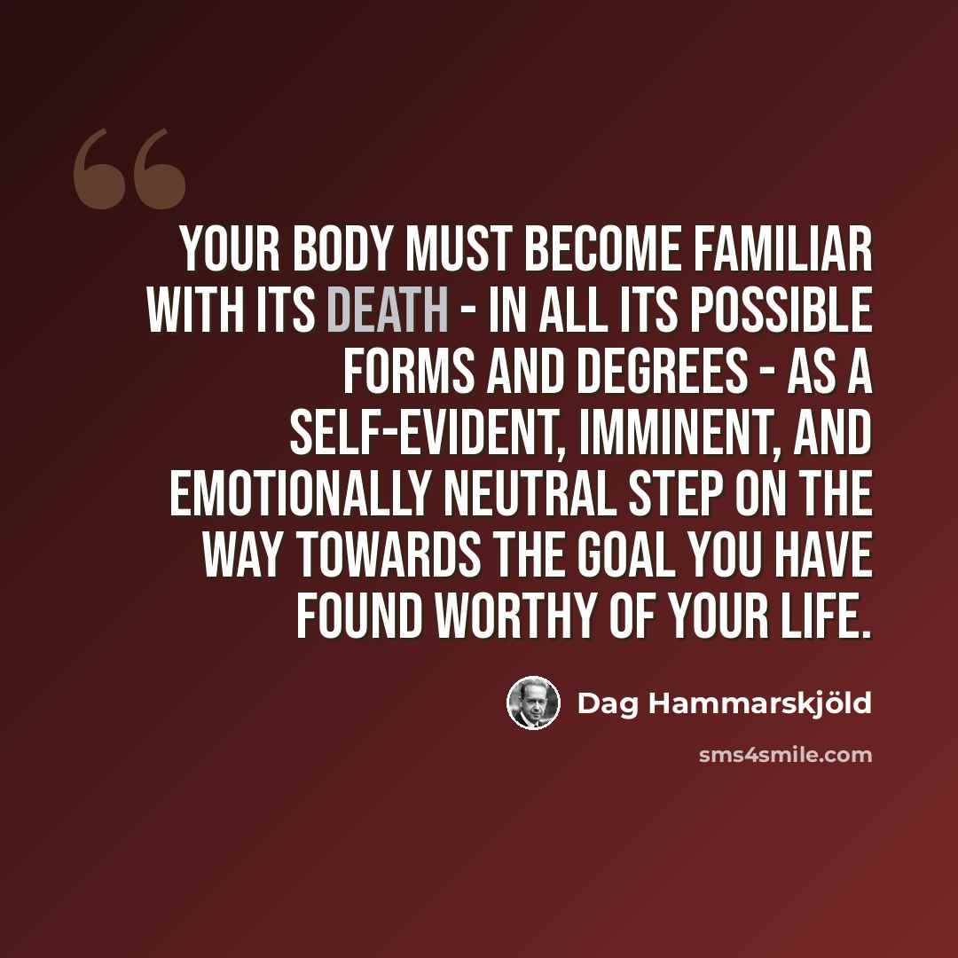“Your body must become familiar with its death - in all its possible forms and degrees - as a self-evident, imminent, and emotionally neutral step on the way towards the goal you have found worthy of your life.” quote by Dag Hammarskjold