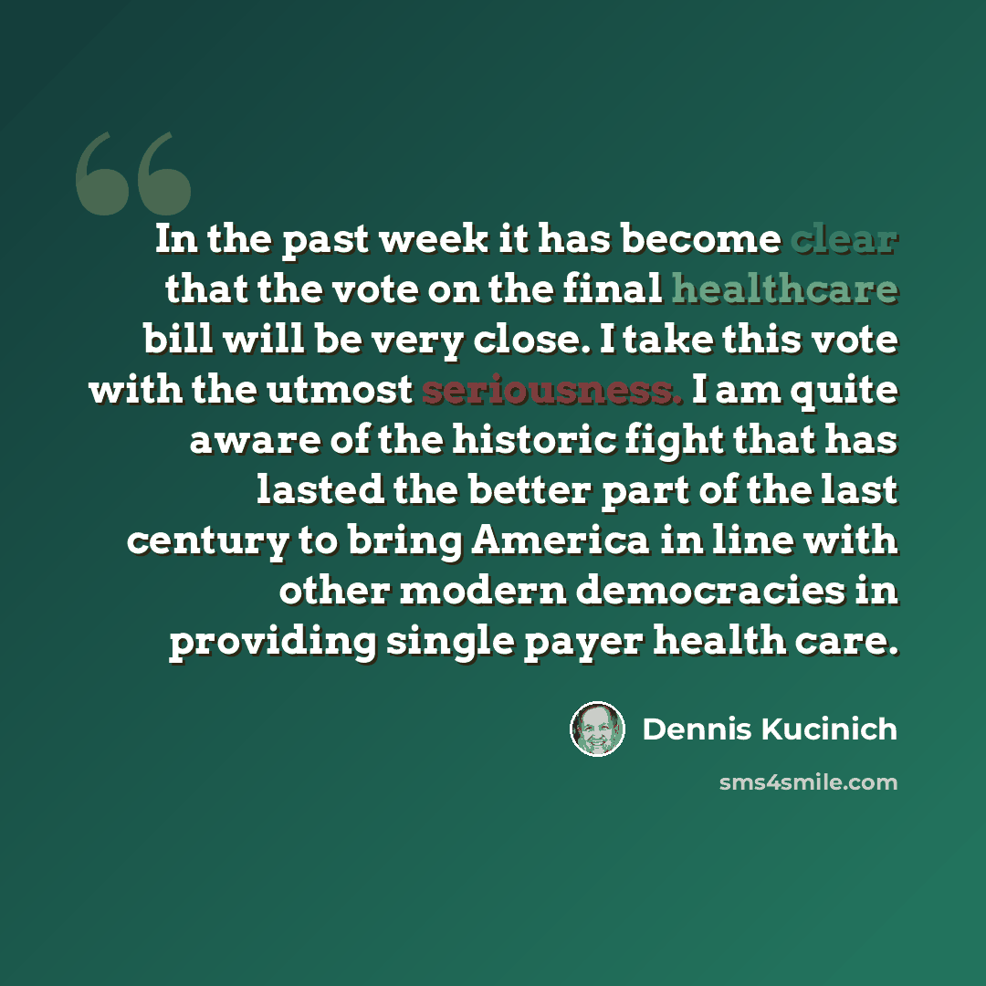 “In the past week it has become clear that the vote on the final healthcare bill will be very close. I take this vote with the utmost seriousness. I am quite aware of the historic fight that has lasted the better part of the last century to bring America in line with other modern democracies in…” quote by Dennis Kucinich
