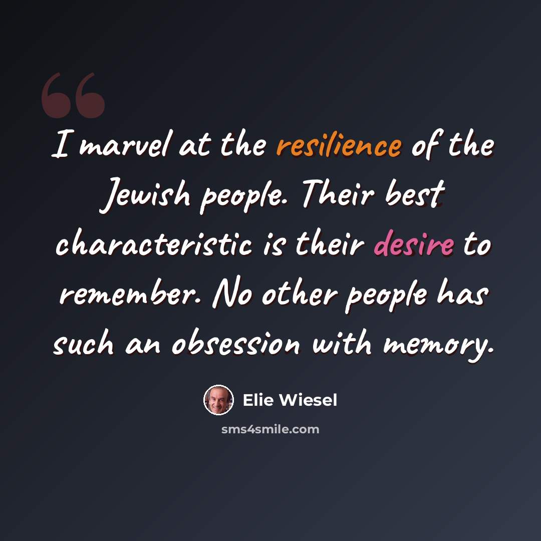 “I marvel at the resilience of the Jewish people. Their best characteristic is their desire to remember. No other people has such an obsession with memory.” quote by Elie Wiesel