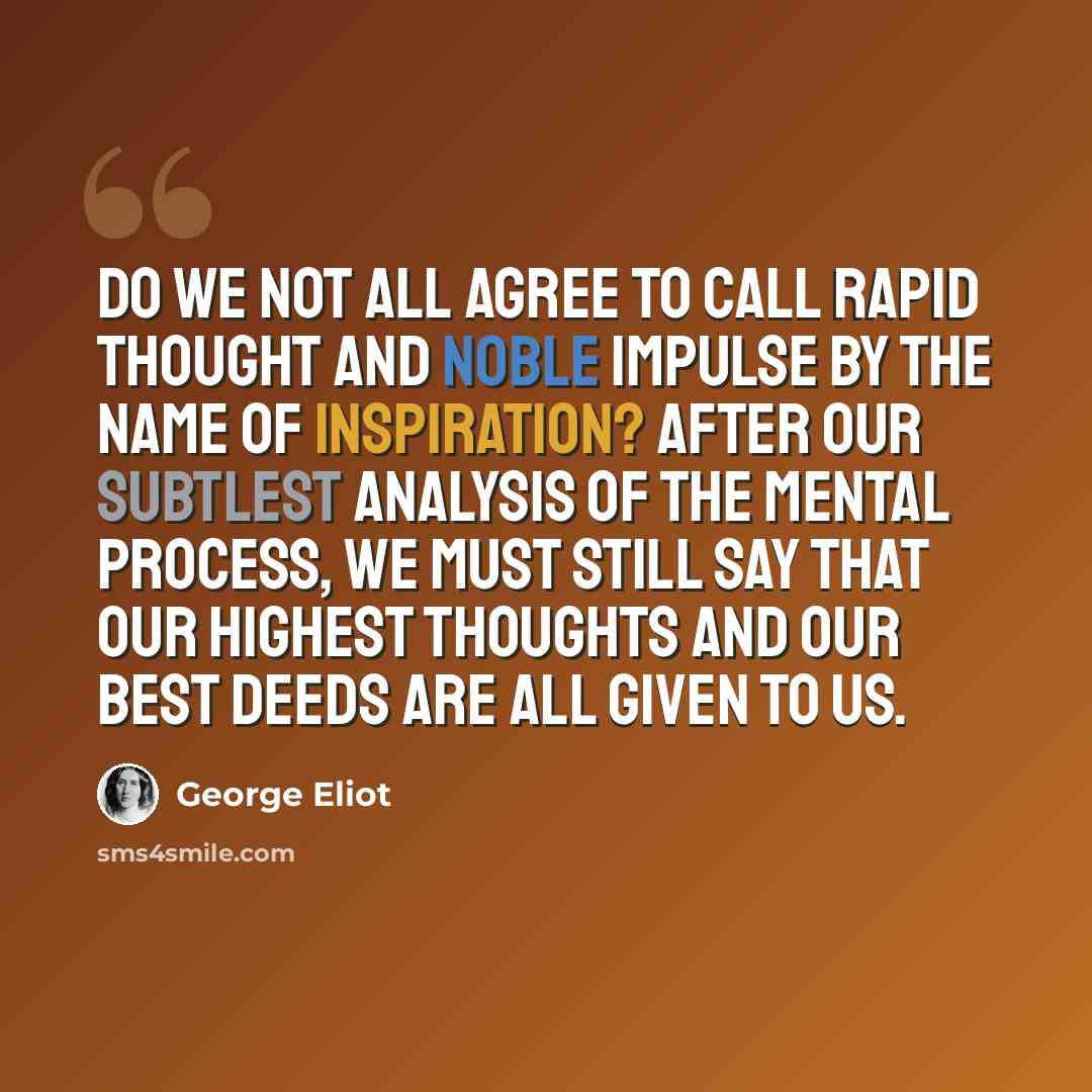 “Do we not all agree to call rapid thought and noble impulse by the name of inspiration? After our subtlest analysis of the mental process, we must still say that our highest thoughts and our best deeds are all given to us.” quote by George Eliot