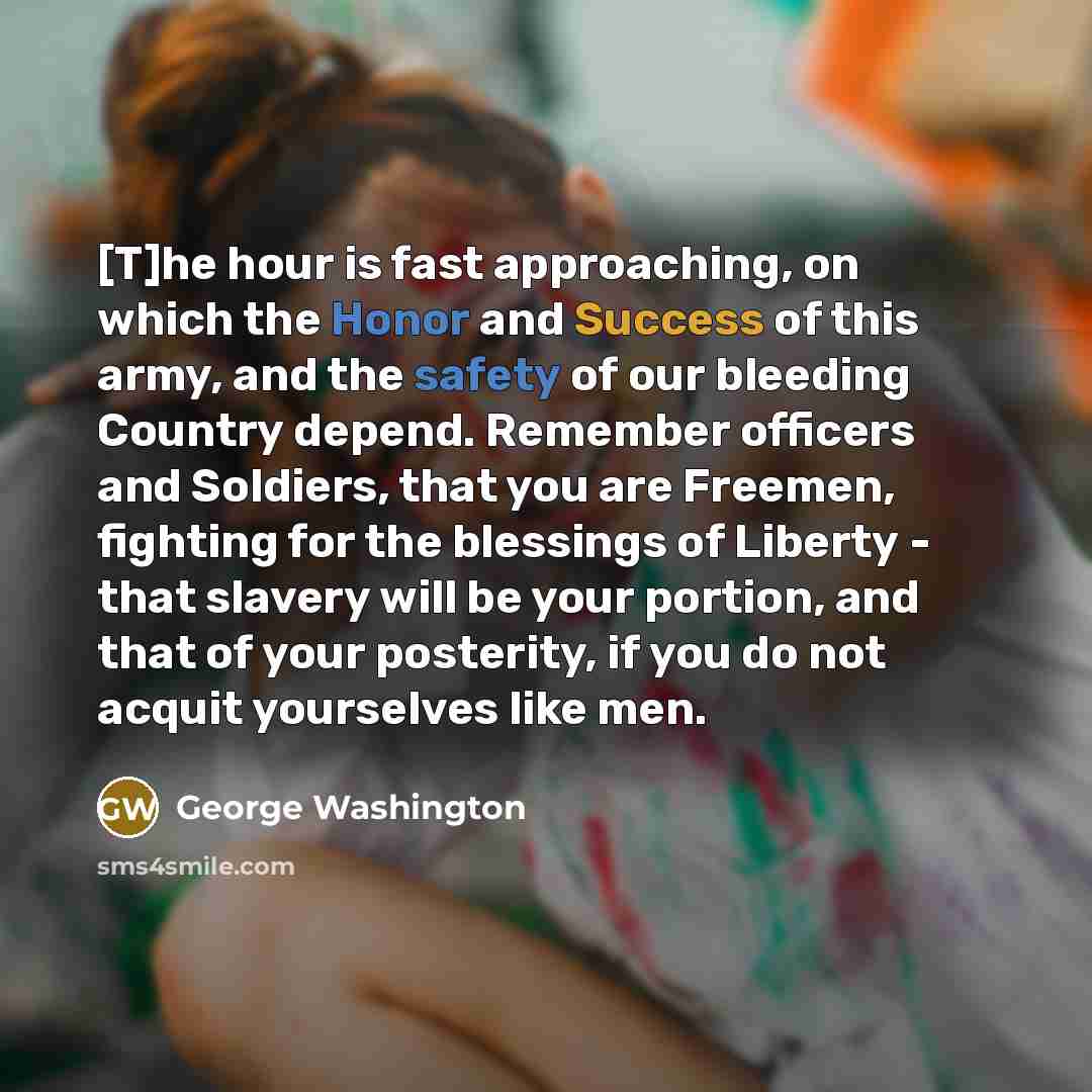 “[T]he hour is fast approaching, on which the Honor and Success of this army, and the safety of our bleeding Country depend. Remember officers and Soldiers, that you are Freemen, fighting for the blessings of Liberty - that slavery will be your portion, and that of your posterity, if you do not…” quote by George Washington