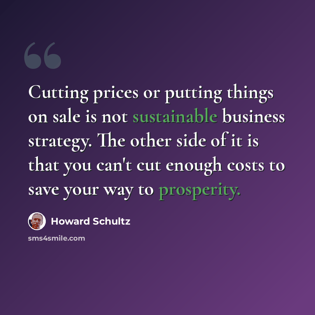 “Cutting prices or putting things on sale is not sustainable business strategy. The other side of it is that you can't cut enough costs to save your way to prosperity.” quote by Howard Schultz