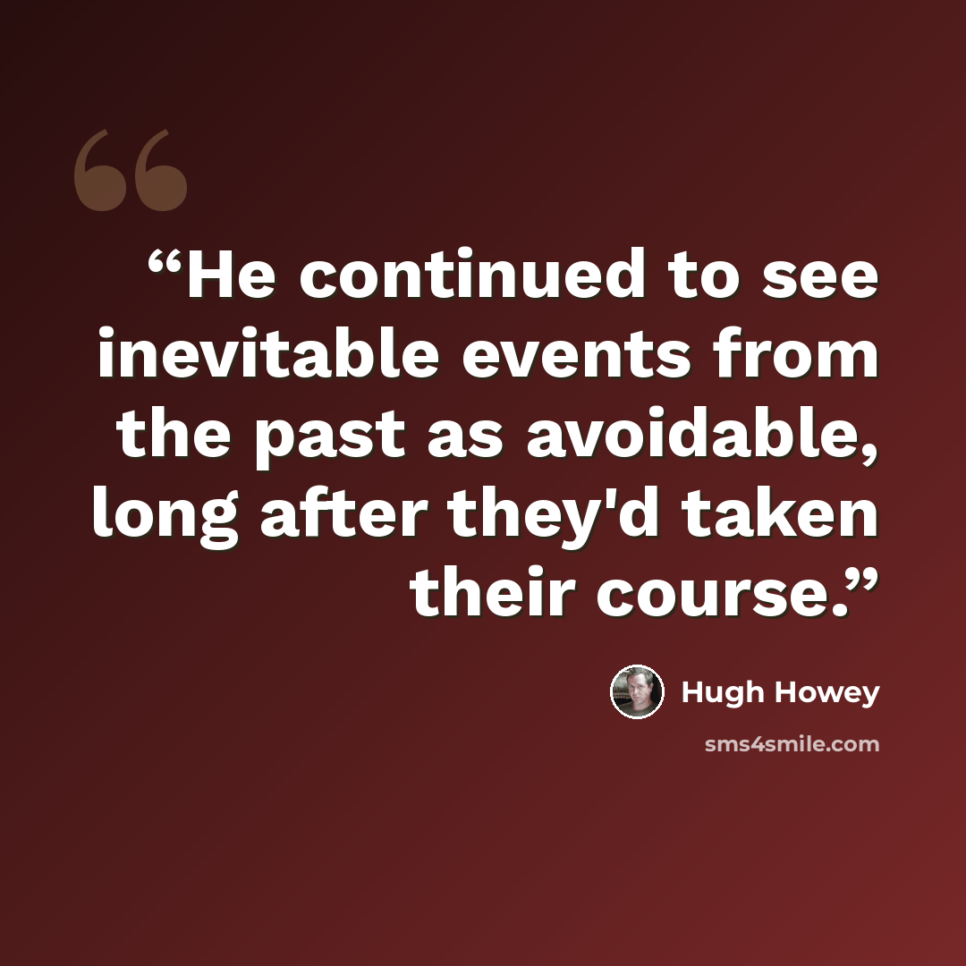 “He continued to see inevitable events from the past as avoidable, long after they'd taken their course.” quote by Hugh Howey