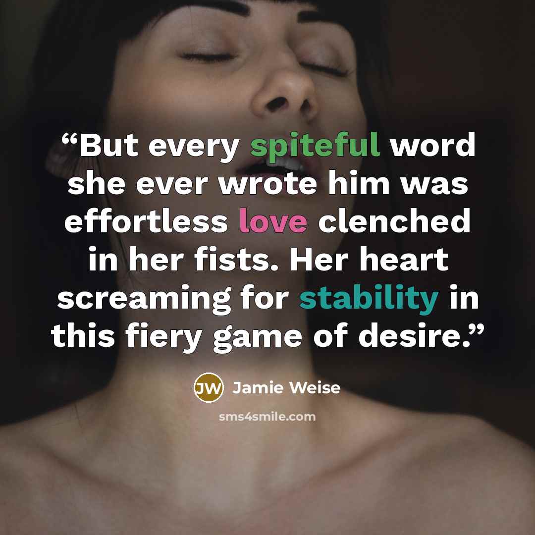 “But every spiteful word she ever wrote him was effortless love clenched in her fists. Her heart screaming for stability in this fiery game of desire.” quote by Jamie Weise