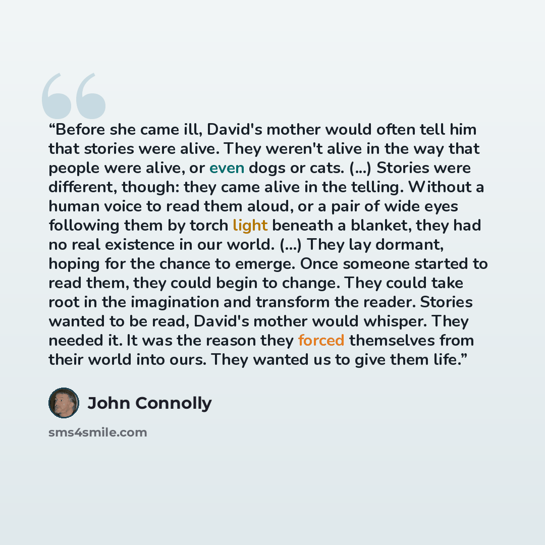 “Before she came ill, David's mother would often tell him that stories were alive. They weren't alive in the way that people were alive, or even dogs or cats. (...) Stories were different, though: they came alive in the telling. Without a human voice to read them aloud, or a pair of wide eyes…” quote by John Connolly