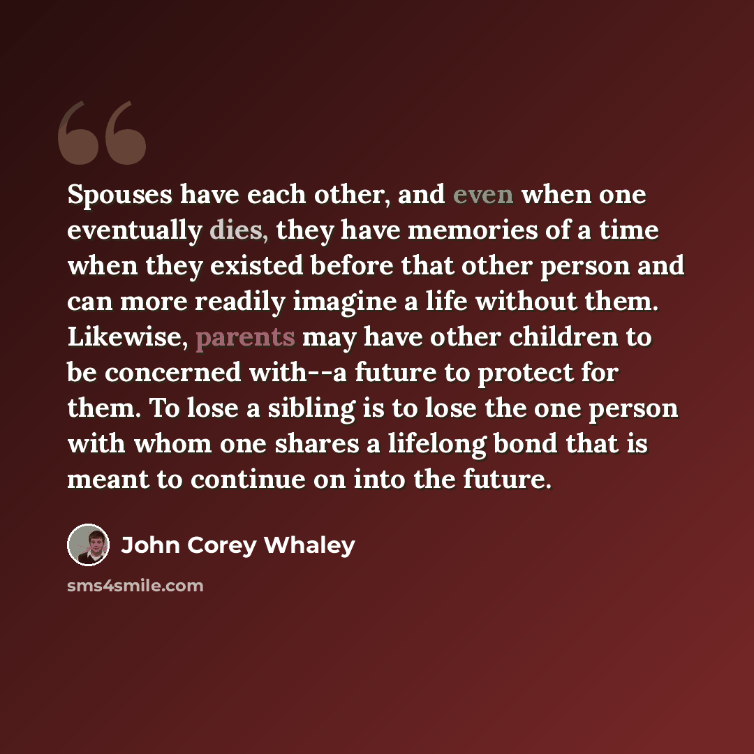 “Spouses have each other, and even when one eventually dies, they have memories of a time when they existed before that other person and can more readily imagine a life without them. Likewise, parents may have other children to be concerned with--a future to protect for them. To lose a sibling is…” quote by John Corey Whaley