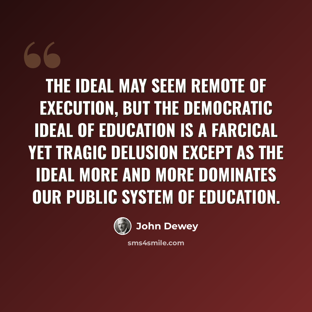 “The ideal may seem remote of execution, but the democratic ideal of education is a farcical yet tragic delusion except as the ideal more and more dominates our public system of education.” quote by John Dewey