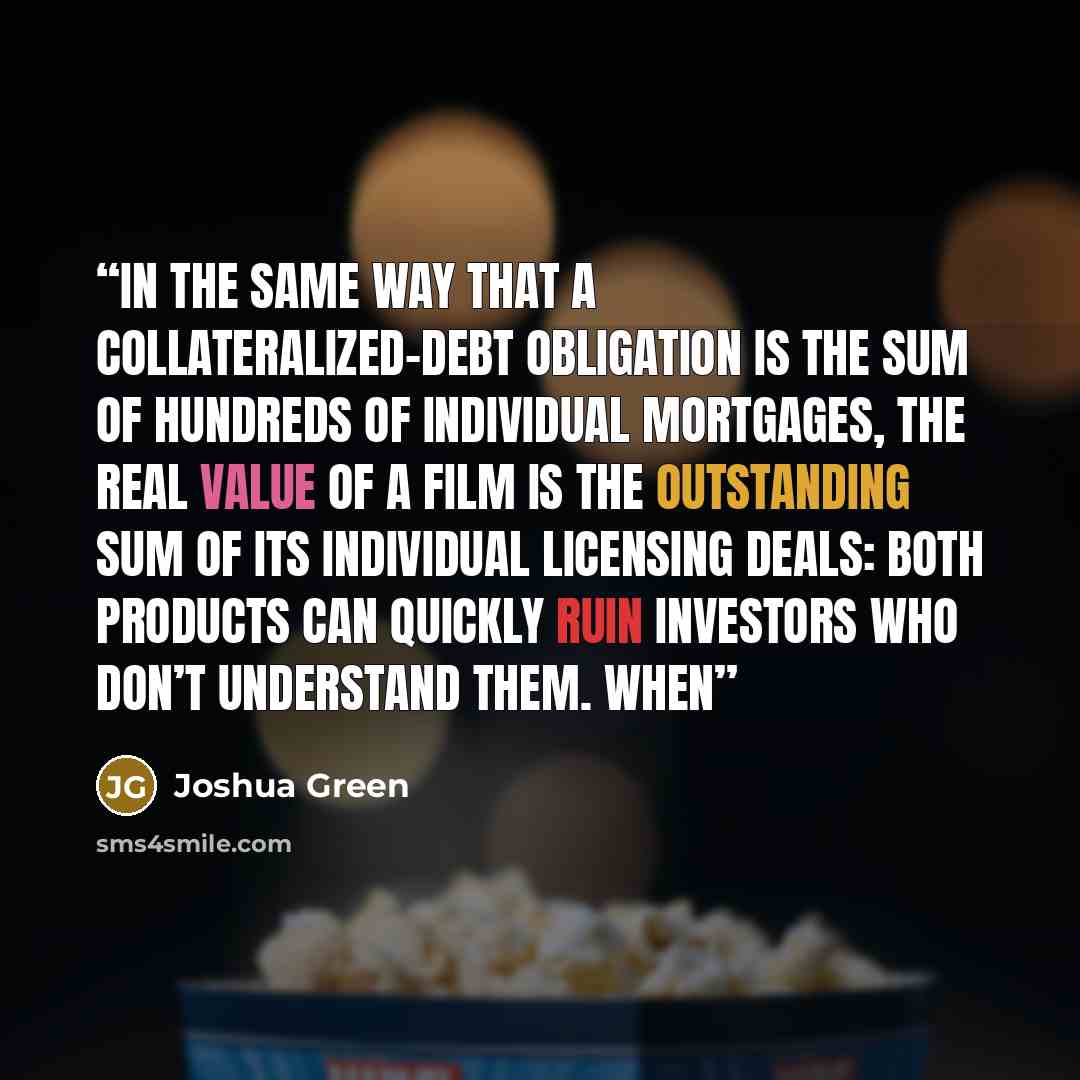 “In the same way that a collateralized-debt obligation is the sum of hundreds of individual mortgages, the real value of a film is the outstanding sum of its individual licensing deals: both products can quickly ruin investors who don’t understand them. When” quote by Joshua Green