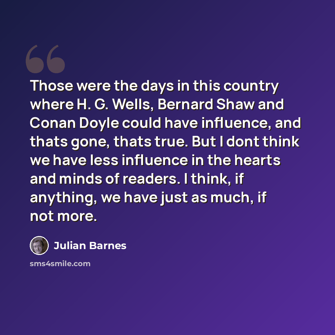 “Those were the days in this country where H. G. Wells, Bernard Shaw and Conan Doyle could have influence, and thats gone, thats true. But I dont think we have less influence in the hearts and minds of readers. I think, if anything, we have just as much, if not more.” quote by Julian Barnes