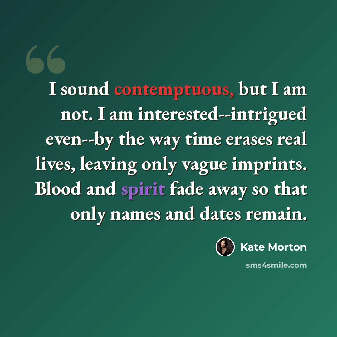 “I sound contemptuous, but I am not. I am interested--intrigued even--by the way time erases real lives, leaving only vague imprints. Blood and spirit fade away so that only names and dates remain.” quote by Kate Morton