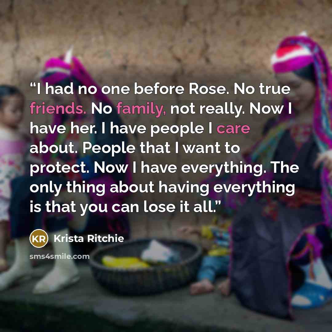 “I had no one before Rose. No true friends. No family, not really. Now I have her. I have people I care about. People that I want to protect. Now I have everything. The only thing about having everything is that you can lose it all.” quote by Krista Ritchie